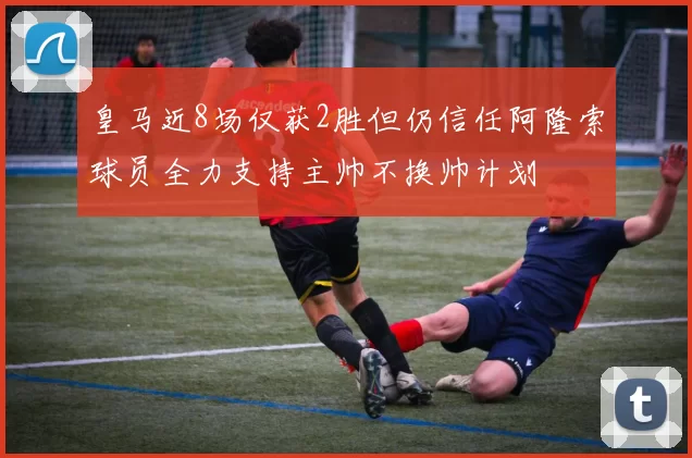 皇马近8场仅获2胜但仍信任阿隆索球员全力支持主帅不换帅计划