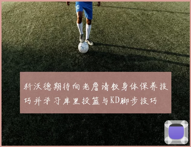 科沃德期待向老詹请教身体保养技巧并学习库里投篮与KD脚步技巧