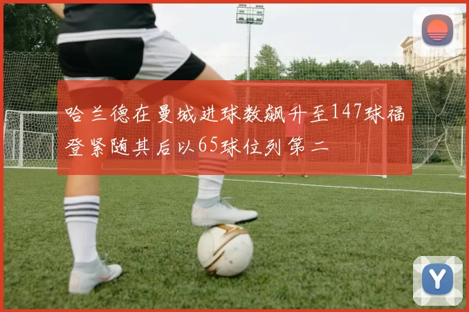 哈兰德在曼城进球数飙升至147球福登紧随其后以65球位列第二