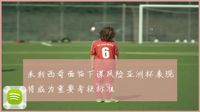 米利西奇面临下课风险亚洲杯表现将成为重要考核标准