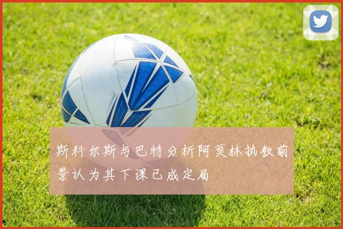 斯科尔斯与巴特分析阿莫林执教前景认为其下课已成定局