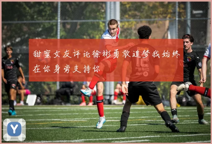 甜蜜女友评论徐彬勇敢追梦我始终在你身旁支持你