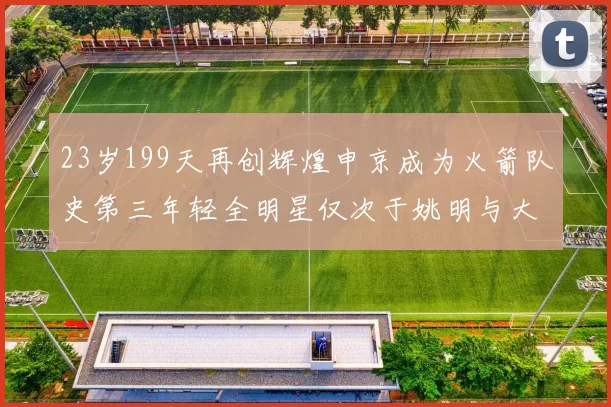 23岁199天再创辉煌申京成为火箭队史第三年轻全明星仅次于姚明与大梦