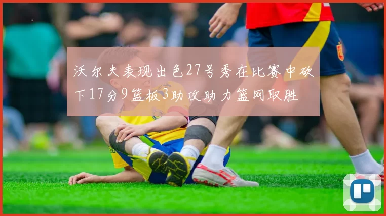 沃尔夫表现出色27号秀在比赛中砍下17分9篮板3助攻助力篮网取胜