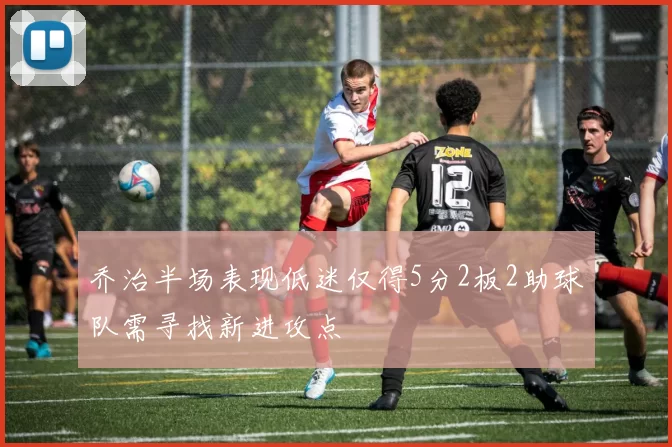 乔治半场表现低迷仅得5分2板2助球队需寻找新进攻点