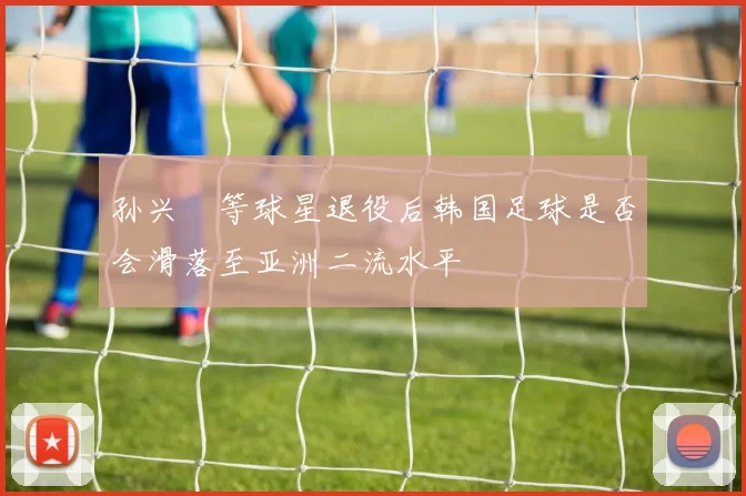 孙兴慜等球星退役后韩国足球是否会滑落至亚洲二流水平