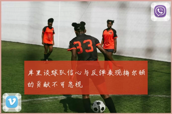 库里谈球队信心与反弹表现梅尔顿的贡献不可忽视