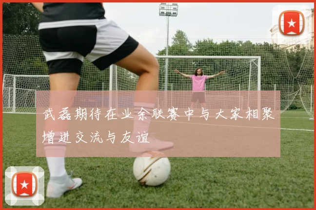 武磊期待在业余联赛中与大家相聚增进交流与友谊