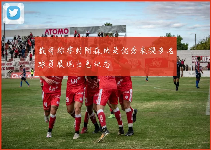 戴奇称零封阿森纳是优秀表现多名球员展现出色状态