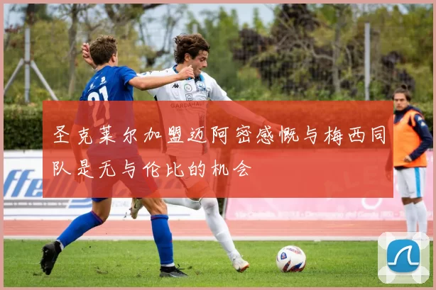 圣克莱尔加盟迈阿密感慨与梅西同队是无与伦比的机会