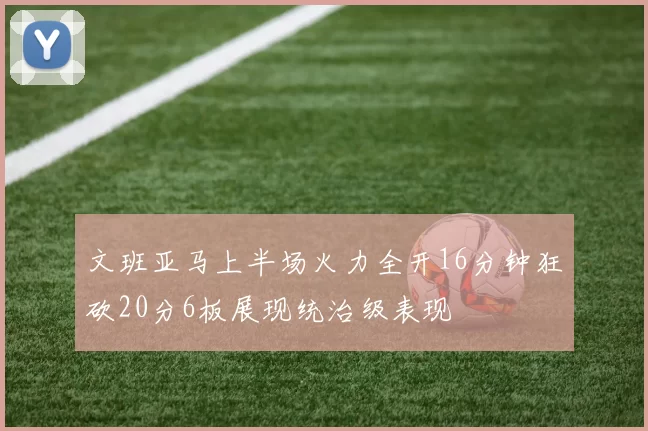 文班亚马上半场火力全开16分钟狂砍20分6板展现统治级表现