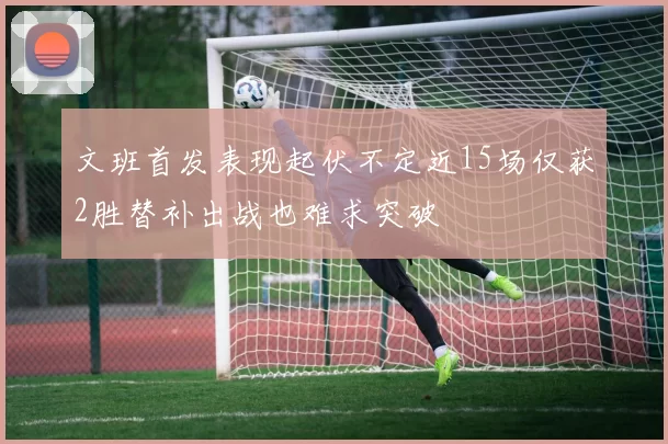 文班首发表现起伏不定近15场仅获2胜替补出战也难求突破