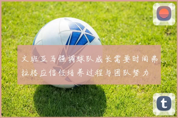 文班亚马强调球队成长需要时间弗拉格应信任培养过程与团队努力